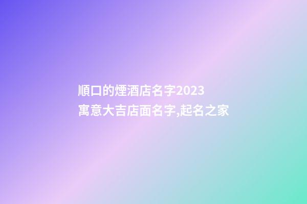 順口的煙酒店名字2023 寓意大吉店面名字,起名之家-第1張-店鋪起名-玄機(jī)派
